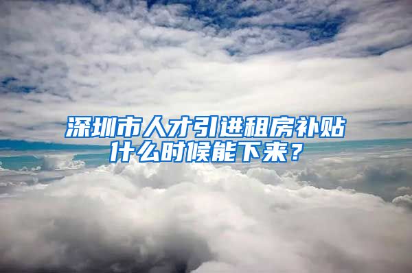 深圳市人才引进租房补贴什么时候能下来？