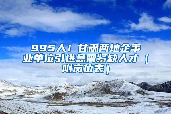 995人！甘肃两地企事业单位引进急需紧缺人才（附岗位表）