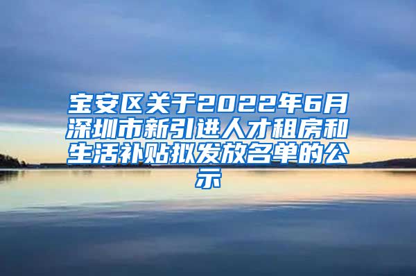 宝安区关于2022年6月深圳市新引进人才租房和生活补贴拟发放名单的公示