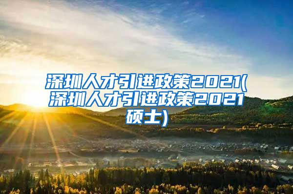 深圳人才引进政策2021(深圳人才引进政策2021硕士)