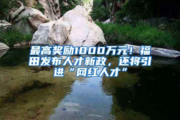 最高奖励1000万元！福田发布人才新政，还将引进“网红人才”