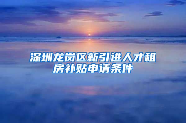 深圳龙岗区新引进人才租房补贴申请条件