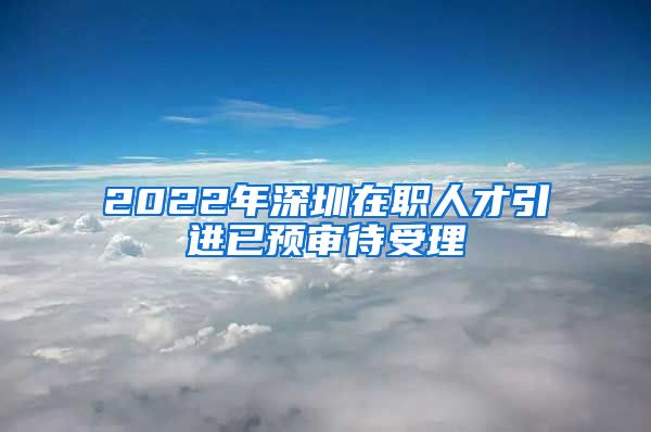 2022年深圳在职人才引进已预审待受理