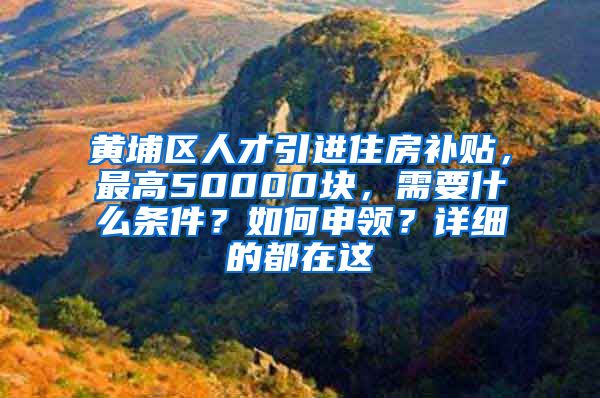 黄埔区人才引进住房补贴，最高50000块，需要什么条件？如何申领？详细的都在这