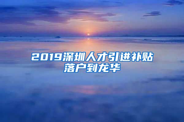 2019深圳人才引进补贴落户到龙华