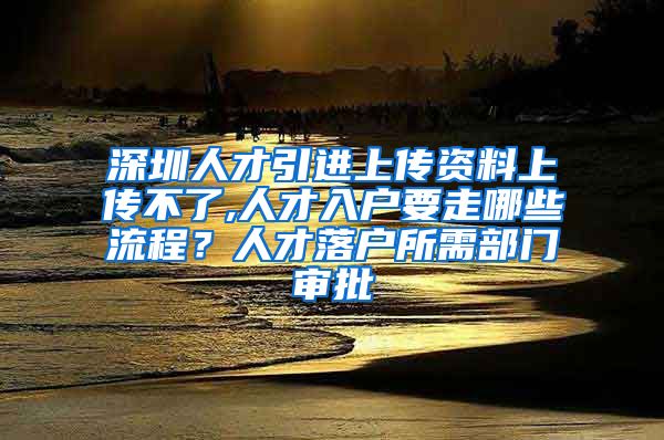 深圳人才引进上传资料上传不了,人才入户要走哪些流程？人才落户所需部门审批