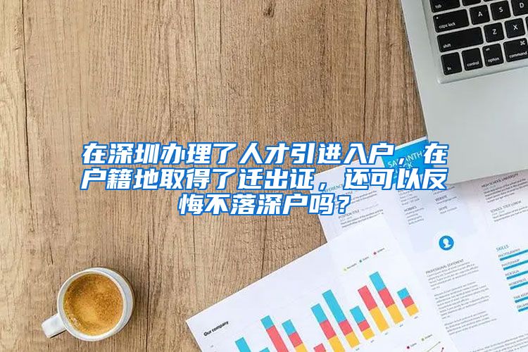 在深圳办理了人才引进入户，在户籍地取得了迁出证，还可以反悔不落深户吗？