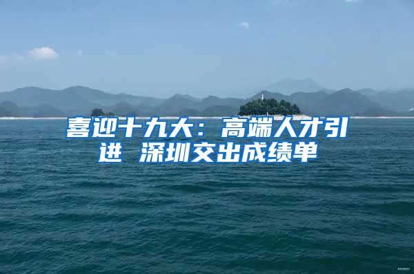 喜迎十九大：高端人才引进 深圳交出成绩单
