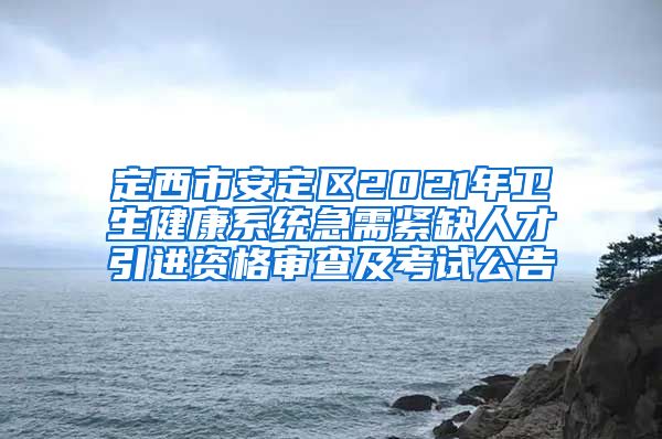 定西市安定区2021年卫生健康系统急需紧缺人才引进资格审查及考试公告