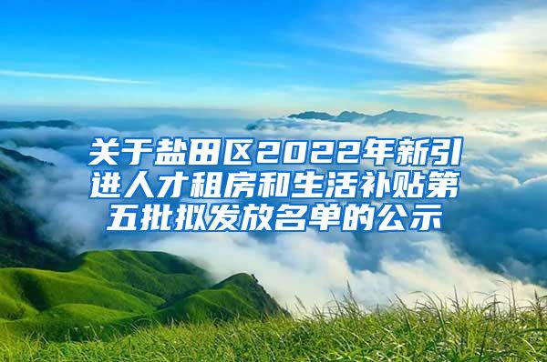 关于盐田区2022年新引进人才租房和生活补贴第五批拟发放名单的公示