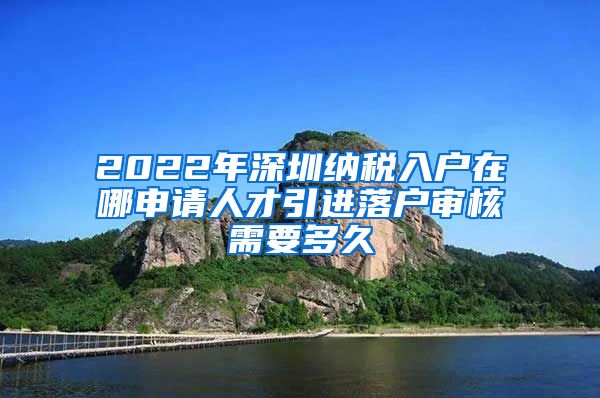 2022年深圳纳税入户在哪申请人才引进落户审核需要多久