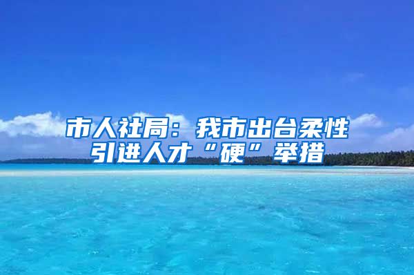 市人社局：我市出台柔性引进人才“硬”举措