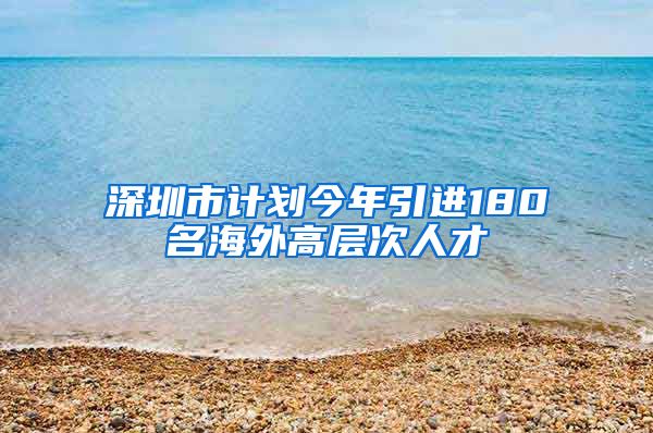 深圳市计划今年引进180名海外高层次人才