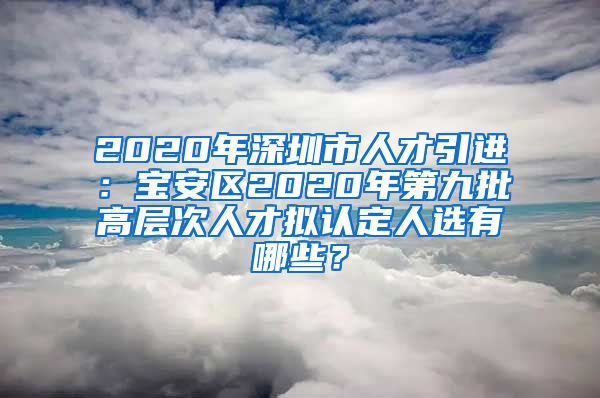2020年深圳市人才引进：宝安区2020年第九批高层次人才拟认定人选有哪些？