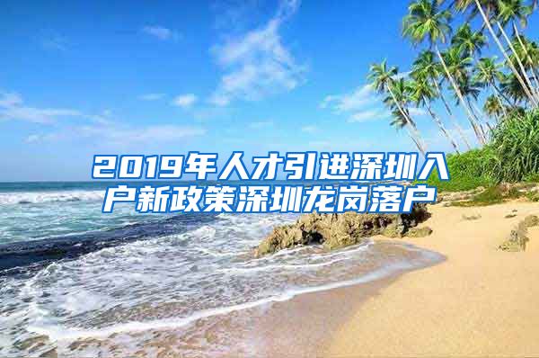 2019年人才引进深圳入户新政策深圳龙岗落户