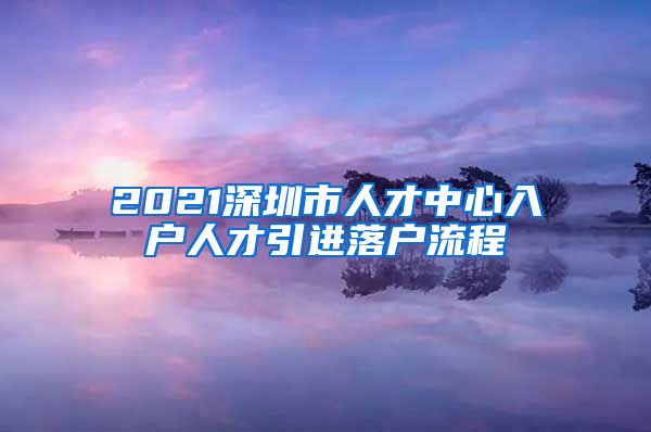 2021深圳市人才中心入户人才引进落户流程
