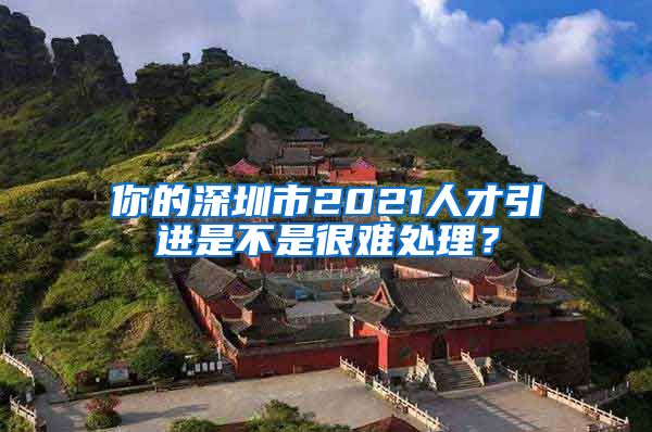 你的深圳市2021人才引进是不是很难处理？