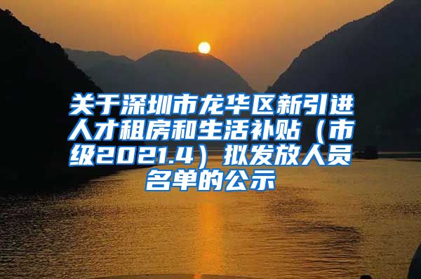 关于深圳市龙华区新引进人才租房和生活补贴（市级2021.4）拟发放人员名单的公示