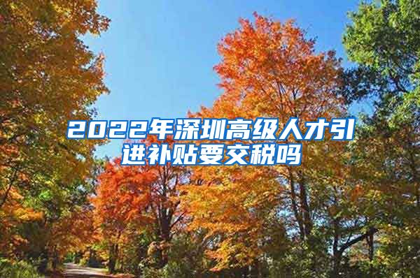 2022年深圳高级人才引进补贴要交税吗