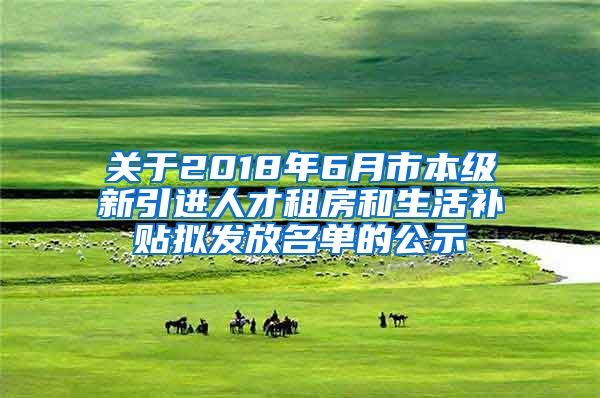 关于2018年6月市本级新引进人才租房和生活补贴拟发放名单的公示