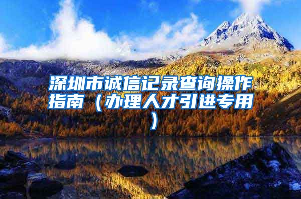 深圳市诚信记录查询操作指南（办理人才引进专用）