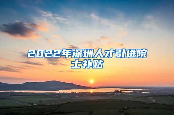2022年深圳人才引进院士补贴