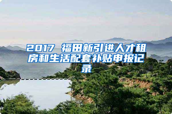 2017 福田新引进人才租房和生活配套补贴申报记录