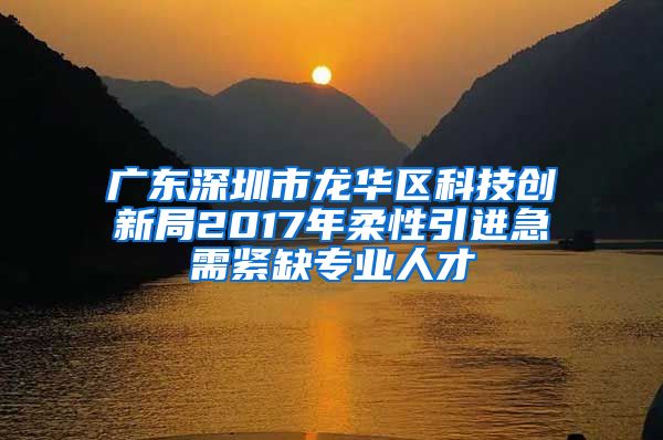 广东深圳市龙华区科技创新局2017年柔性引进急需紧缺专业人才
