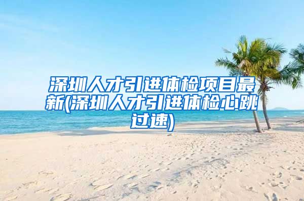 深圳人才引进体检项目最新(深圳人才引进体检心跳过速)