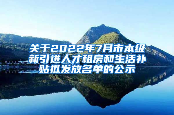 关于2022年7月市本级新引进人才租房和生活补贴拟发放名单的公示