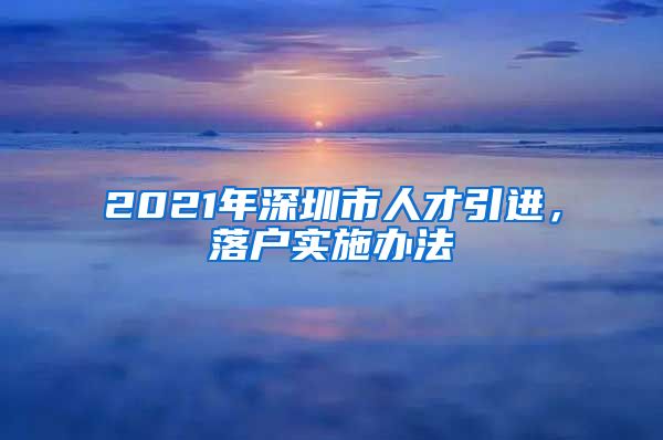 2021年深圳市人才引进，落户实施办法