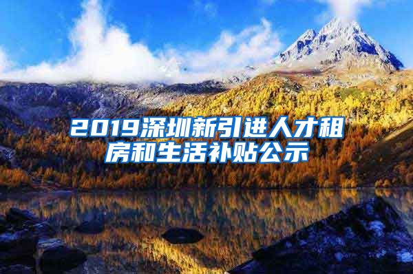 2019深圳新引进人才租房和生活补贴公示