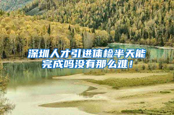 深圳人才引进体检半天能完成吗没有那么难！
