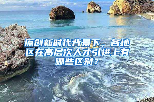 原创新时代背景下，各地区在高层次人才引进上有哪些区别？