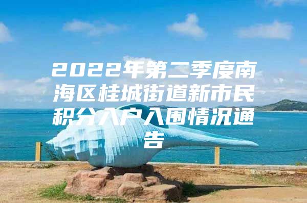 2022年第二季度南海区桂城街道新市民积分入户入围情况通告
