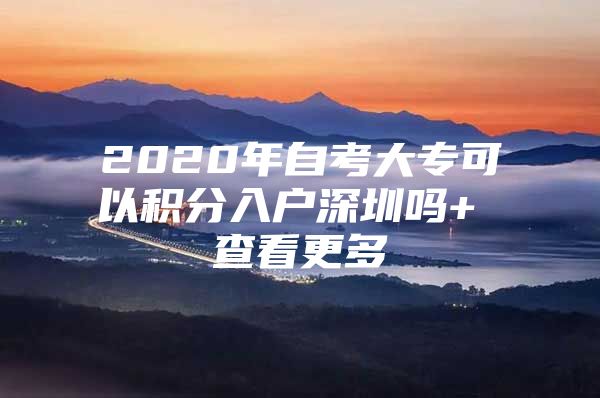 2020年自考大专可以积分入户深圳吗+ 查看更多