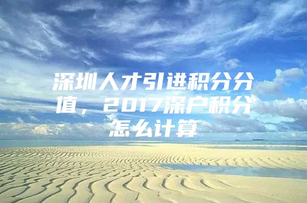 深圳人才引进积分分值，2017深户积分怎么计算