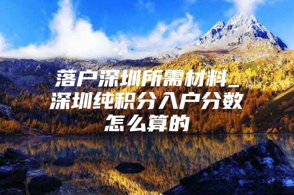 落户深圳所需材料_深圳纯积分入户分数怎么算的