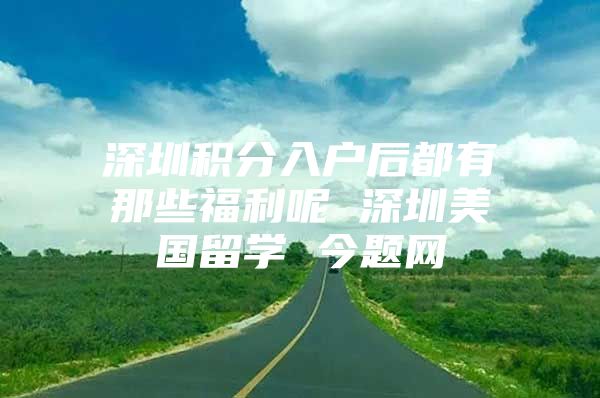 深圳积分入户后都有那些福利呢 深圳美国留学 今题网