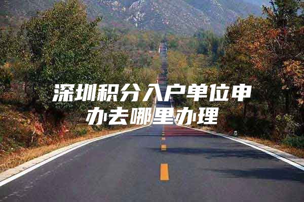 深圳积分入户单位申办去哪里办理