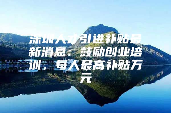 深圳人才引进补贴最新消息：鼓励创业培训，每人最高补贴万元