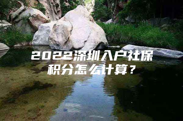 2022深圳入户社保积分怎么计算？