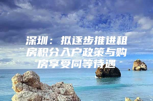 深圳：拟逐步推进租房积分入户政策与购房享受同等待遇