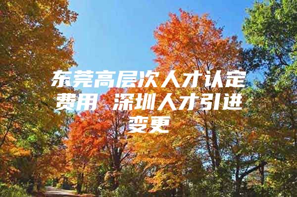 东莞高层次人才认定费用 深圳人才引进变更