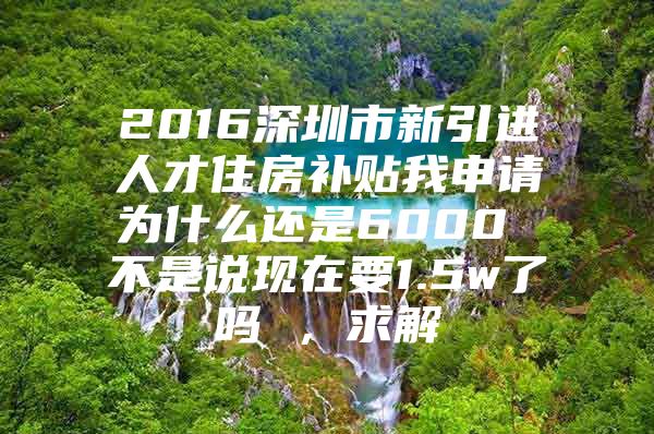 2016深圳市新引进人才住房补贴我申请为什么还是6000 不是说现在要1.5w了吗 ，求解
