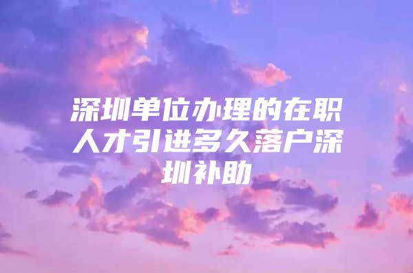 深圳单位办理的在职人才引进多久落户深圳补助