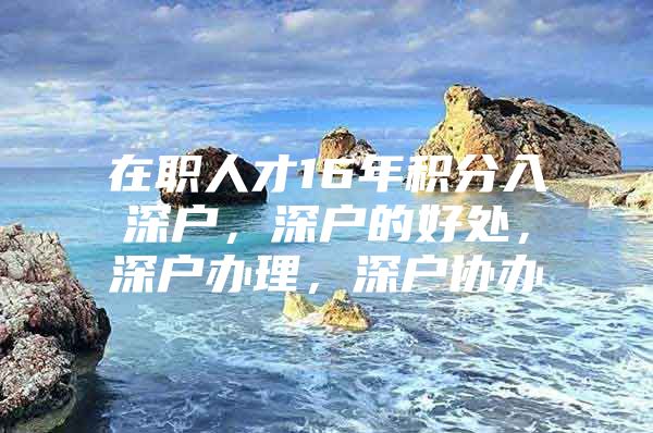 在职人才16年积分入深户，深户的好处，深户办理，深户协办