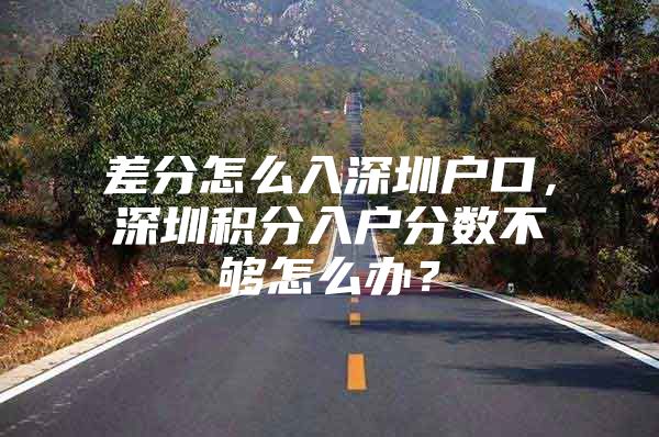 差分怎么入深圳户口，深圳积分入户分数不够怎么办？