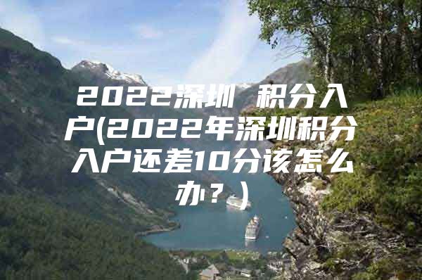 2022深圳 积分入户(2022年深圳积分入户还差10分该怎么办？)