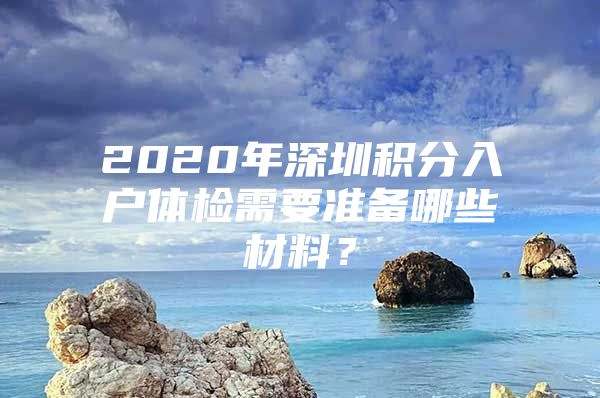 2020年深圳积分入户体检需要准备哪些材料？